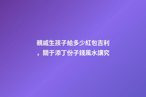 親戚生孩子給多少紅包吉利，關于添丁份子錢風水講究